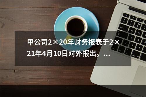 甲公司2×20年财务报表于2×21年4月10日对外报出。假定