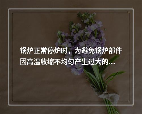 锅炉正常停炉时，为避免锅炉部件因高温收缩不均匀产生过大的热应