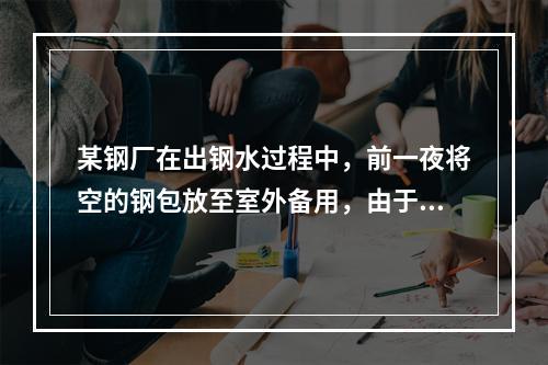 某钢厂在出钢水过程中，前一夜将空的钢包放至室外备用，由于夜晚