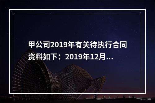 甲公司2019年有关待执行合同资料如下：2019年12月，甲