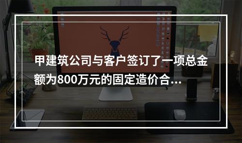 甲建筑公司与客户签订了一项总金额为800万元的固定造价合同，