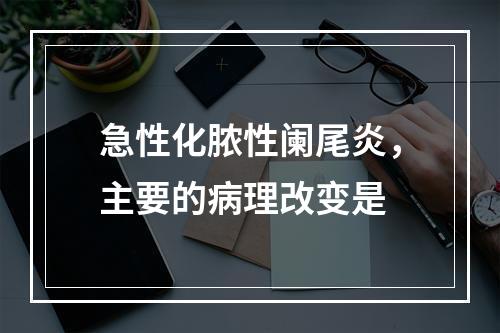 急性化脓性阑尾炎，主要的病理改变是