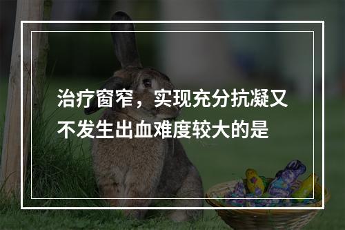 治疗窗窄，实现充分抗凝又不发生出血难度较大的是