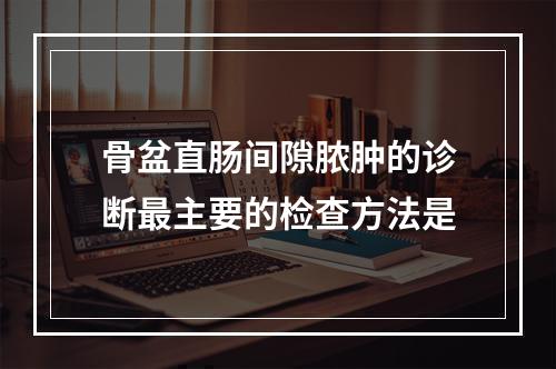 骨盆直肠间隙脓肿的诊断最主要的检查方法是