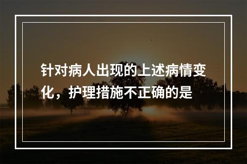 针对病人出现的上述病情变化，护理措施不正确的是