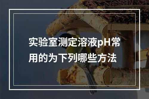 实验室测定溶液pH常用的为下列哪些方法