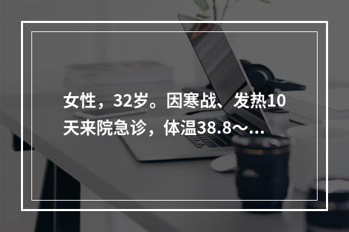 女性，32岁。因寒战、发热10天来院急诊，体温38.8～39