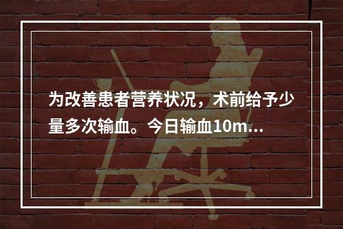 为改善患者营养状况，术前给予少量多次输血。今日输血10ml后