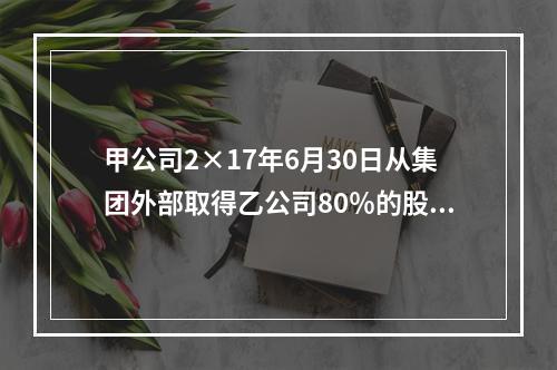 甲公司2×17年6月30日从集团外部取得乙公司80％的股份，