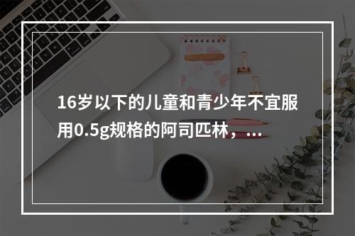 16岁以下的儿童和青少年不宜服用0.5g规格的阿司匹林，这是