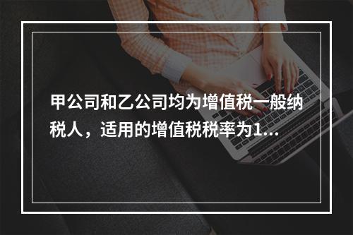 甲公司和乙公司均为增值税一般纳税人，适用的增值税税率为13%