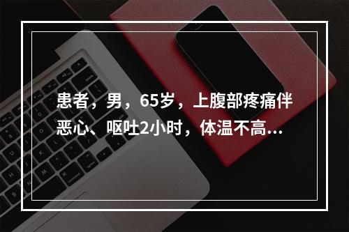 患者，男，65岁，上腹部疼痛伴恶心、呕吐2小时，体温不高。查