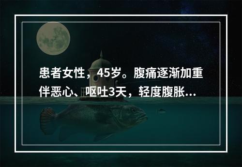 患者女性，45岁。腹痛逐渐加重伴恶心、呕吐3天，轻度腹胀，全