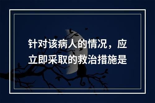 针对该病人的情况，应立即采取的救治措施是