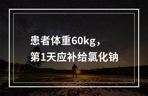 患者体重60kg，第1天应补给氯化钠