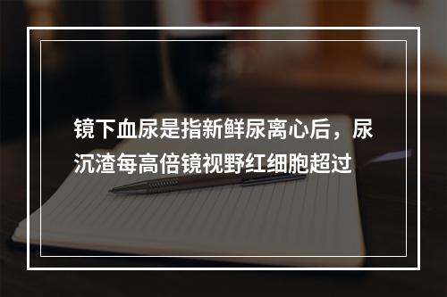 镜下血尿是指新鲜尿离心后，尿沉渣每高倍镜视野红细胞超过