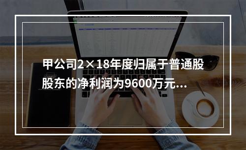 甲公司2×18年度归属于普通股股东的净利润为9600万元，2