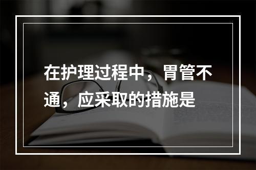 在护理过程中，胃管不通，应采取的措施是