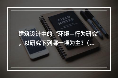 建筑设计中的“环境—行为研究”，以研究下列哪一项为主?（　