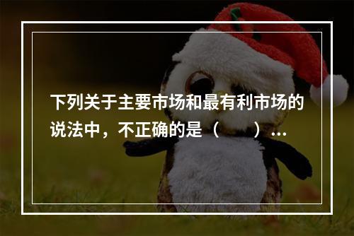 下列关于主要市场和最有利市场的说法中，不正确的是（　　）。