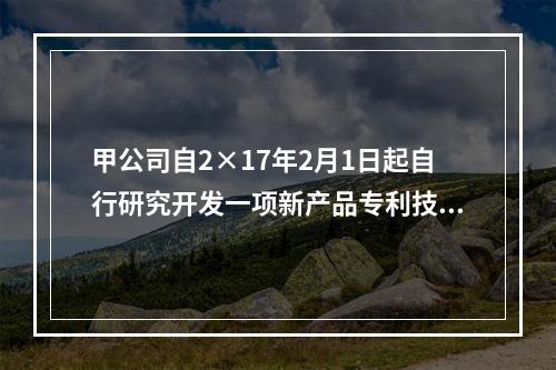 甲公司自2×17年2月1日起自行研究开发一项新产品专利技术，