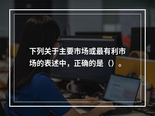 下列关于主要市场或最有利市场的表述中，正确的是（）。