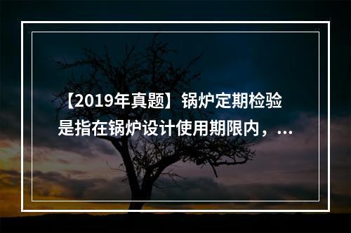 【2019年真题】锅炉定期检验是指在锅炉设计使用期限内，每间