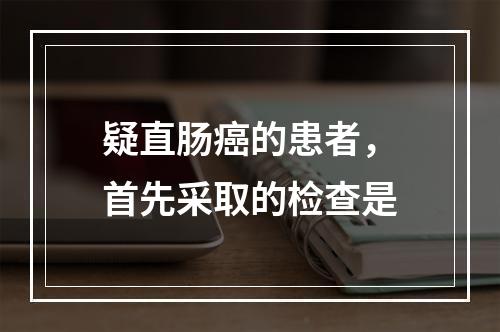 疑直肠癌的患者，首先采取的检查是