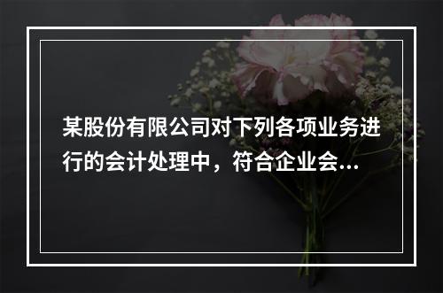 某股份有限公司对下列各项业务进行的会计处理中，符合企业会计准