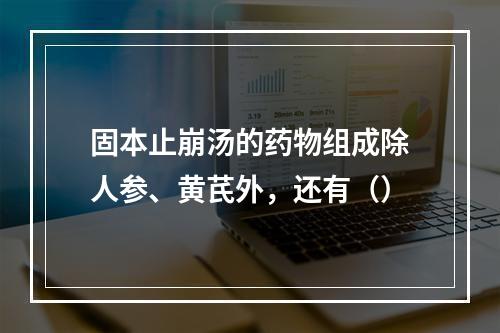 固本止崩汤的药物组成除人参、黄芪外，还有（）