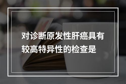 对诊断原发性肝癌具有较高特异性的检查是