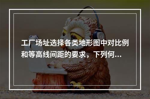 工厂场址选择各类地形图中对比例和等高线间距的要求，下列何者