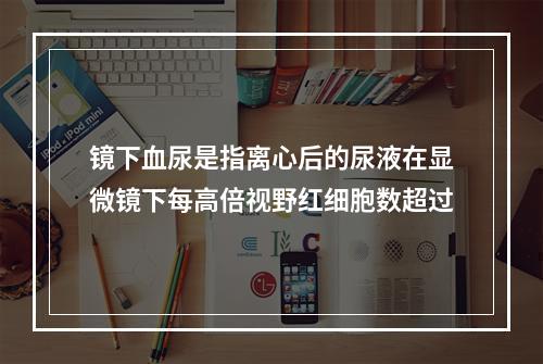 镜下血尿是指离心后的尿液在显微镜下每高倍视野红细胞数超过