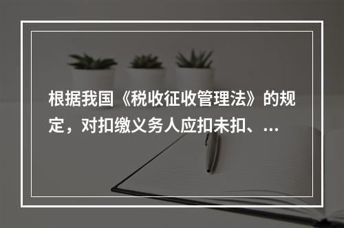 根据我国《税收征收管理法》的规定，对扣缴义务人应扣未扣、应收