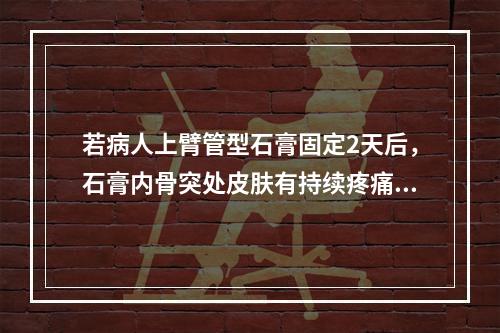 若病人上臂管型石膏固定2天后，石膏内骨突处皮肤有持续疼痛，手