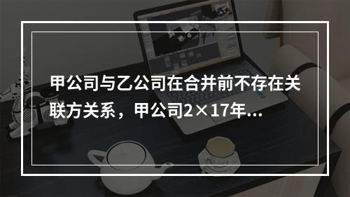 甲公司与乙公司在合并前不存在关联方关系，甲公司2×17年1月