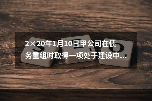 2×20年1月10日甲公司在债务重组时取得一项处于建设中的房