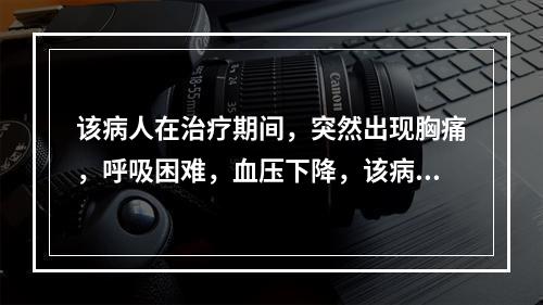 该病人在治疗期间，突然出现胸痛，呼吸困难，血压下降，该病人可