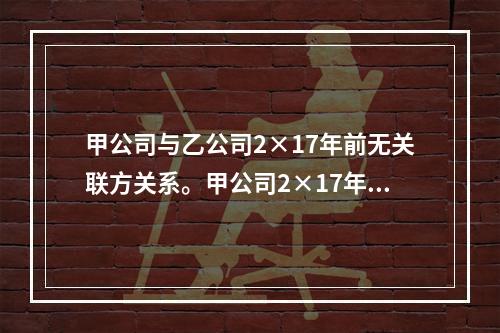 甲公司与乙公司2×17年前无关联方关系。甲公司2×17年1月