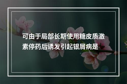 可由于局部长期使用糖皮质激素停药后诱发引起银屑病是