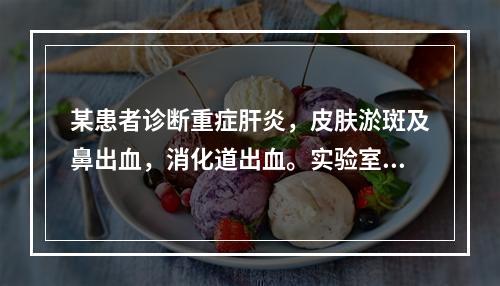 某患者诊断重症肝炎，皮肤淤斑及鼻出血，消化道出血。实验室检查