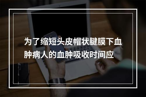 为了缩短头皮帽状腱膜下血肿病人的血肿吸收时间应