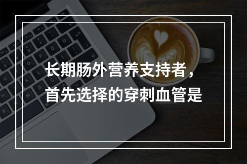 长期肠外营养支持者，首先选择的穿刺血管是