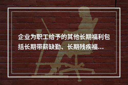 企业为职工给予的其他长期福利包括长期带薪缺勤、长期残疾福利、