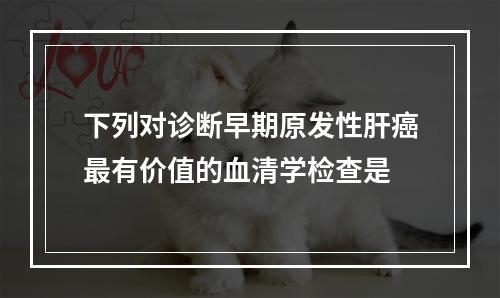 下列对诊断早期原发性肝癌最有价值的血清学检查是