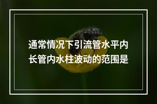 通常情况下引流管水平内长管内水柱波动的范围是