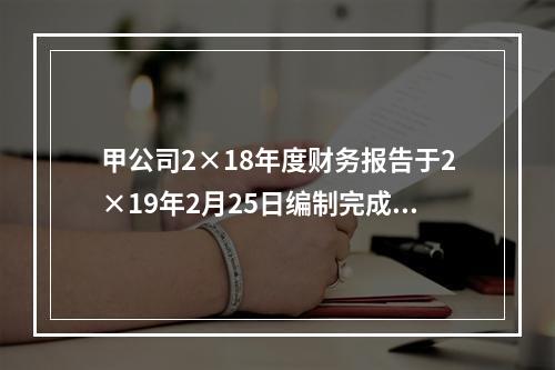 甲公司2×18年度财务报告于2×19年2月25日编制完成，注