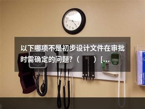 以下哪项不是初步设计文件在审批时需确定的问题?（　　）[2