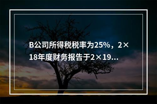 B公司所得税税率为25%，2×18年度财务报告于2×19年3