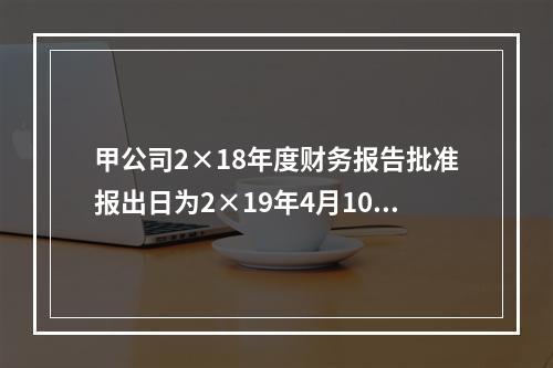 甲公司2×18年度财务报告批准报出日为2×19年4月10日。